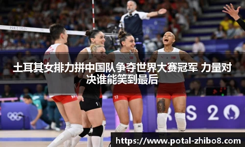 土耳其女排力拼中国队争夺世界大赛冠军 力量对决谁能笑到最后