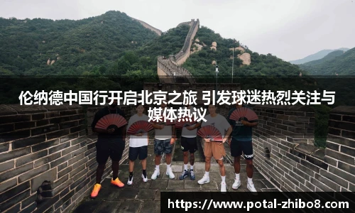 伦纳德中国行开启北京之旅 引发球迷热烈关注与媒体热议