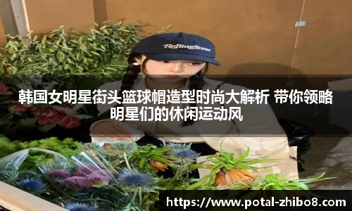 韩国女明星街头篮球帽造型时尚大解析 带你领略明星们的休闲运动风
