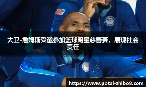 大卫-詹姆斯受邀参加篮球明星慈善赛，展现社会责任