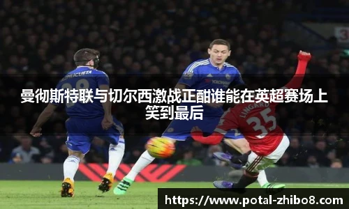 曼彻斯特联与切尔西激战正酣谁能在英超赛场上笑到最后