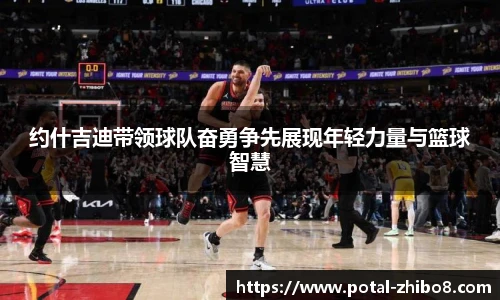 约什吉迪带领球队奋勇争先展现年轻力量与篮球智慧